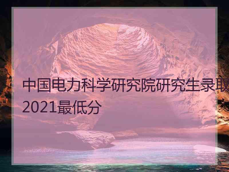 中国电力科学研究院研究生录取2021最低分