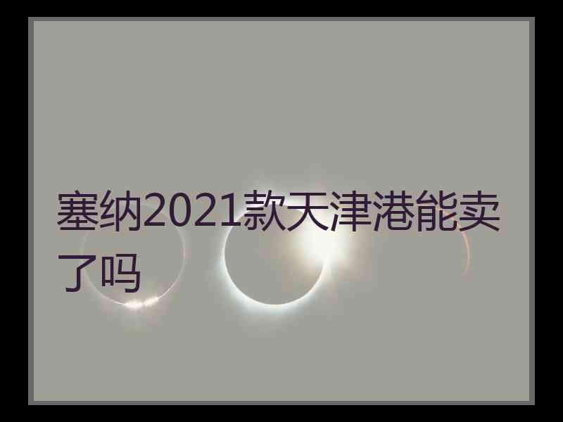 塞纳2021款天津港能卖了吗