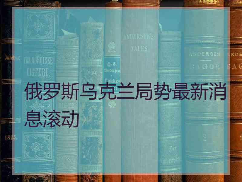 俄罗斯乌克兰局势最新消息滚动