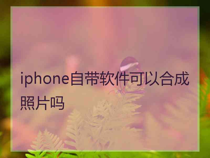 iphone自带软件可以合成照片吗